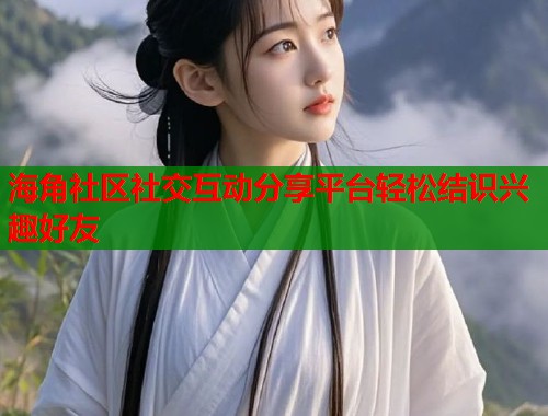 海角社区社交互动分享平台轻松结识兴趣好友