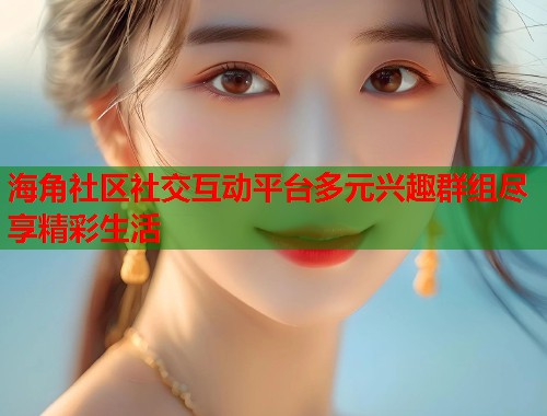 海角社区社交互动平台多元兴趣群组尽享精彩生活