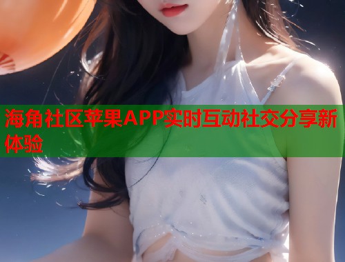 海角社区苹果APP实时互动社交分享新体验