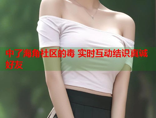 中了海角社区的毒 实时互动结识真诚好友