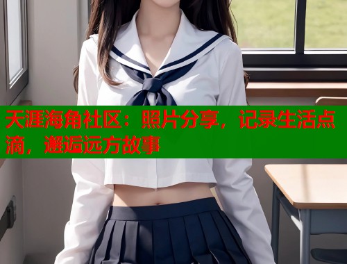 天涯海角社区：照片分享，记录生活点滴，邂逅远方故事