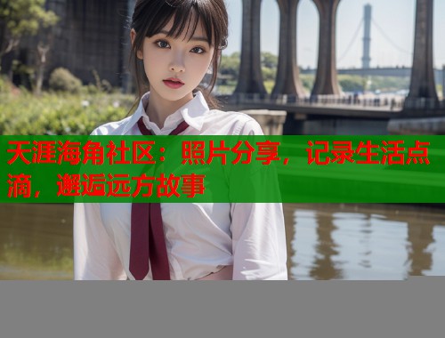 天涯海角社区：照片分享，记录生活点滴，邂逅远方故事