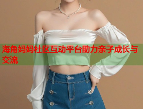 海角妈妈社区互动平台助力亲子成长与交流