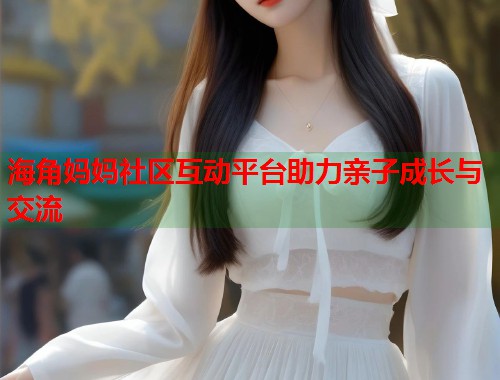 海角妈妈社区互动平台助力亲子成长与交流