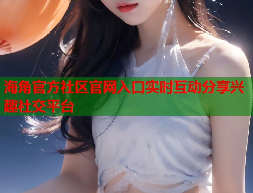 海角官方社区官网入口实时互动分享兴趣社交平台