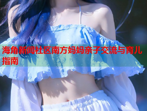 海角新闻社区南方妈妈亲子交流与育儿指南