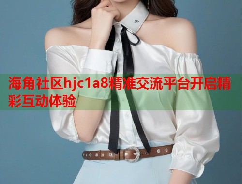 海角社区hjc1a8精准交流平台开启精彩互动体验