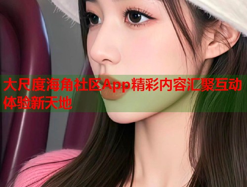 大尺度海角社区App精彩内容汇聚互动体验新天地