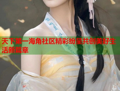 天下第一海角社区精彩纷呈共创美好生活新篇章