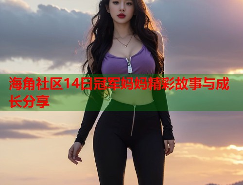 海角社区14日冠军妈妈精彩故事与成长分享