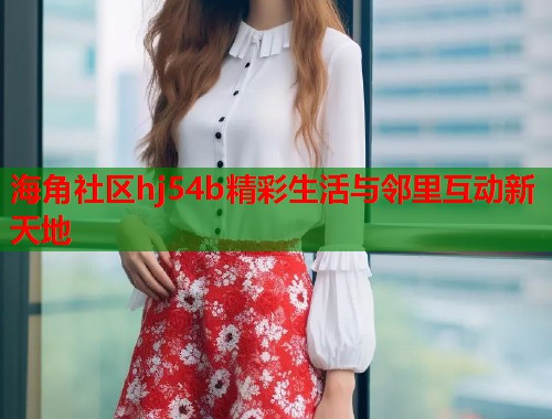 海角社区hj54b精彩生活与邻里互动新天地