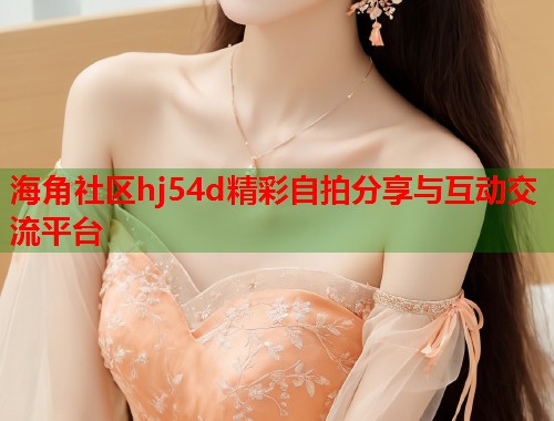 海角社区hj54d精彩自拍分享与互动交流平台