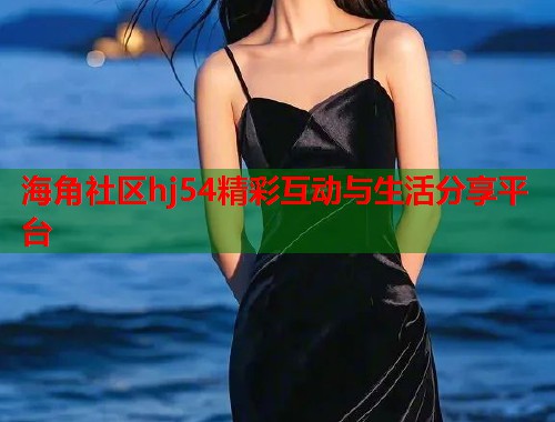 海角社区hj54精彩互动与生活分享平台