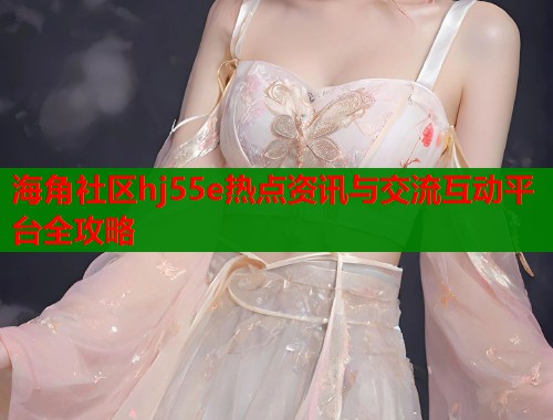 海角社区hj55e热点资讯与交流互动平台全攻略