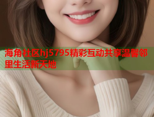 海角社区hj5795精彩互动共享温馨邻里生活新天地