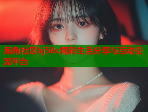 海角社区hj58c精彩生活分享与互动交流平台