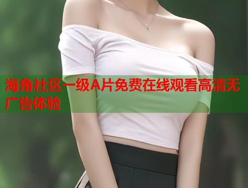 海角社区一级A片免费在线观看高清无广告体验