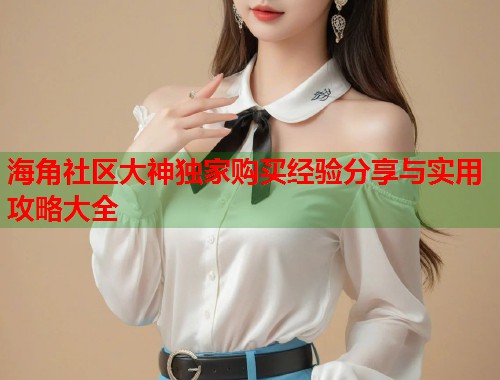 海角社区大神独家购买经验分享与实用攻略大全