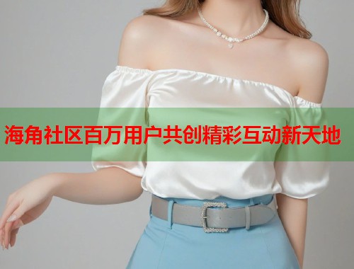 海角社区百万用户共创精彩互动新天地