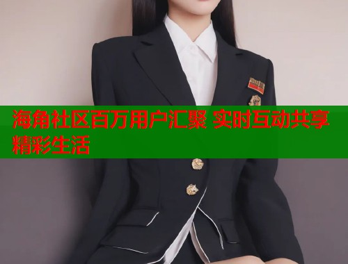 海角社区百万用户汇聚 实时互动共享精彩生活