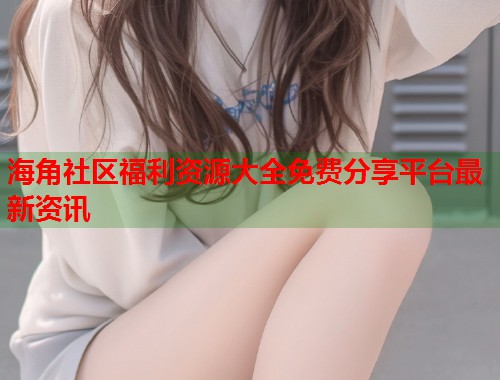 海角社区福利资源大全免费分享平台最新资讯