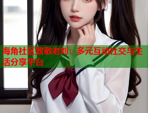 海角社区致敬老刘：多元互动社交与生活分享平台