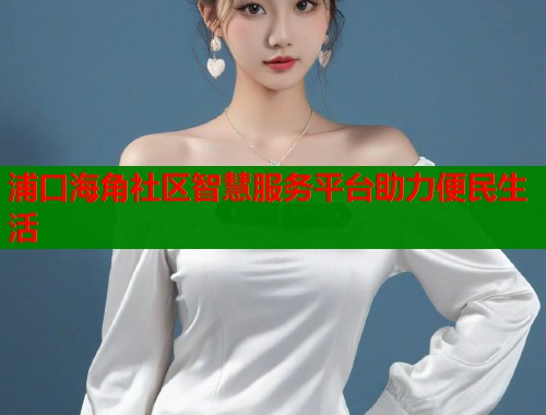 浦口海角社区智慧服务平台助力便民生活