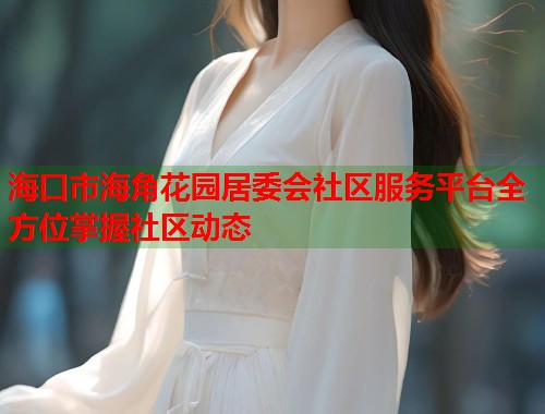 海口市海角花园居委会社区服务平台全方位掌握社区动态