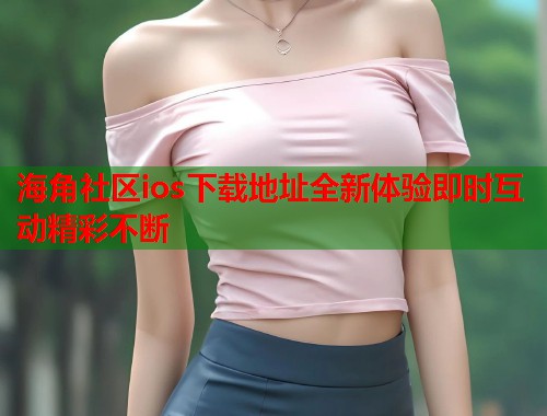 海角社区ios下载地址全新体验即时互动精彩不断