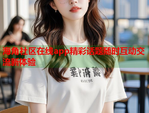 海角社区在线app精彩话题随时互动交流新体验