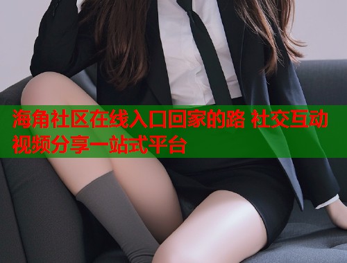 海角社区在线入口回家的路 社交互动视频分享一站式平台