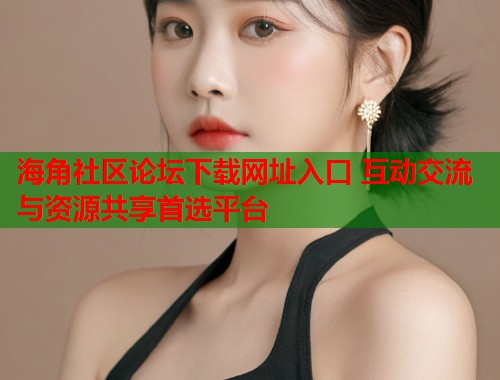海角社区论坛下载网址入口 互动交流与资源共享首选平台