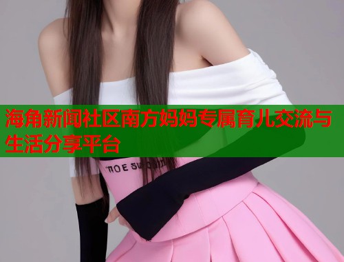 海角新闻社区南方妈妈专属育儿交流与生活分享平台