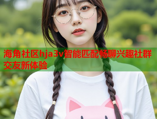 海角社区hja3v智能匹配畅聊兴趣社群交友新体验