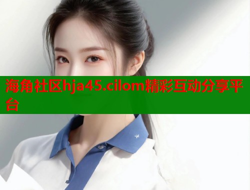 海角社区hja45.cilom精彩互动分享平台